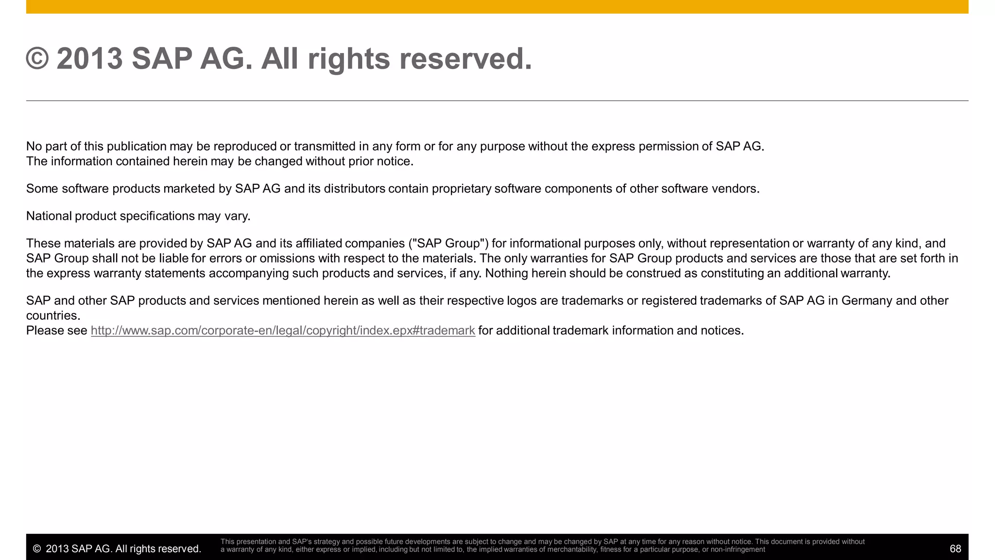 © 2013 SAP AG. All rights reserved.
No part of this publication may be reproduced or transmitted in any form or for any purpose without the express permission of SAP AG.
The information contained herein may be changed without prior notice.
Some software products marketed by SAP AG and its distributors contain proprietary software components of other software vendors.
National product specifications may vary.
These materials are provided by SAP AG and its affiliated companies ("SAP Group") for informational purposes only, without representation or warranty of any kind, and
SAP Group shall not be liable for errors or omissions with respect to the materials. The only warranties for SAP Group products and services are those that are set forth in
the express warranty statements accompanying such products and services, if any. Nothing herein should be construed as constituting an additional warranty.
SAP and other SAP products and services mentioned herein as well as their respective logos are trademarks or registered trademarks of SAP AG in Germany and other
countries.
Please see http://www.sap.com/corporate-en/legal/copyright/index.epx#trademark for additional trademark information and notices.

© 2013 SAP AG. All rights reserved.

This presentation and SAP‘s strategy and possible future developments are subject to change and may be changed by SAP at any time for any reason without notice. This document is provided without
a warranty of any kind, either express or implied, including but not limited to, the implied warranties of merchantability, fitness for a particular purpose, or non-infringement

68

 