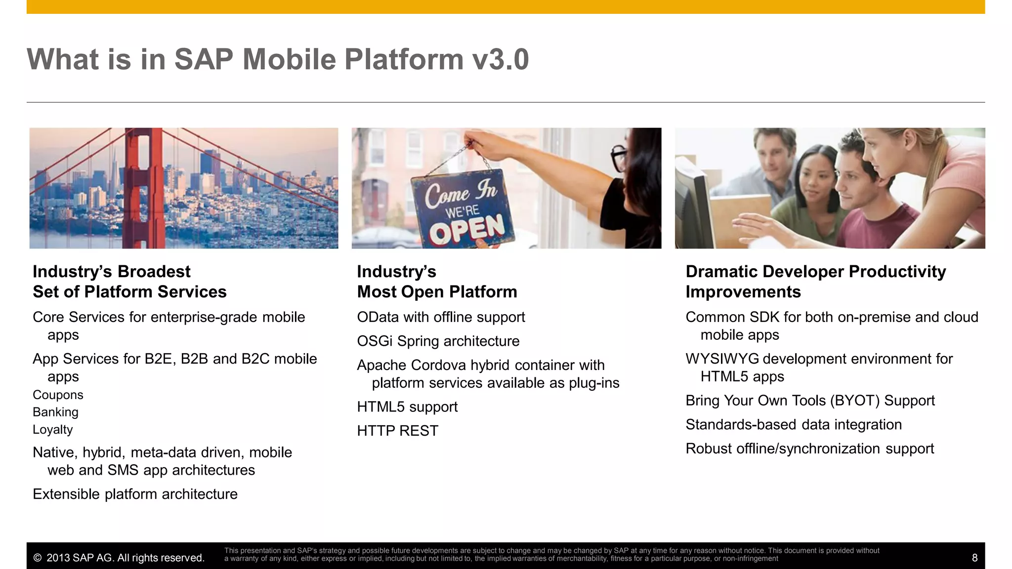 What is in SAP Mobile Platform v3.0

Industry’s Broadest
Set of Platform Services

Industry’s
Most Open Platform

Dramatic Developer Productivity
Improvements

Core Services for enterprise-grade mobile
apps

OData with offline support
OSGi Spring architecture

Common SDK for both on-premise and cloud
mobile apps

App Services for B2E, B2B and B2C mobile
apps

Apache Cordova hybrid container with
platform services available as plug-ins

WYSIWYG development environment for
HTML5 apps

HTML5 support

Bring Your Own Tools (BYOT) Support

HTTP REST

Standards-based data integration

Coupons
Banking
Loyalty

Native, hybrid, meta-data driven, mobile
web and SMS app architectures

Robust offline/synchronization support

Extensible platform architecture

© 2013 SAP AG. All rights reserved.

This presentation and SAP‘s strategy and possible future developments are subject to change and may be changed by SAP at any time for any reason without notice. This document is provided without
a warranty of any kind, either express or implied, including but not limited to, the implied warranties of merchantability, fitness for a particular purpose, or non-infringement

8

 