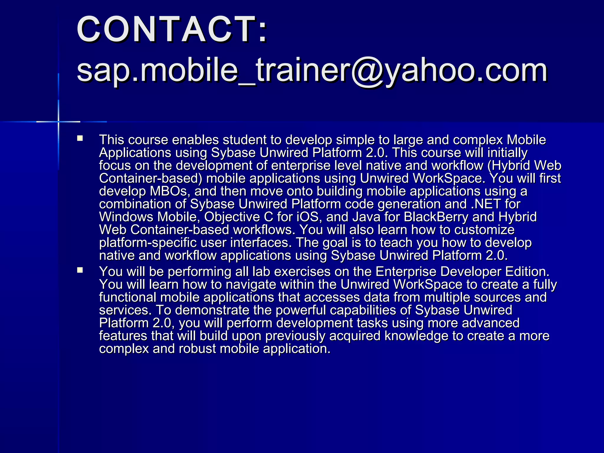 CONTACT:
sap.mobile_trainer@yahoo.com




This course enables student to develop simple to large and complex Mobile
Applications using Sybase Unwired Platform 2.0. This course will initially
focus on the development of enterprise level native and workflow (Hybrid Web
Container-based) mobile applications using Unwired WorkSpace. You will first
develop MBOs, and then move onto building mobile applications using a
combination of Sybase Unwired Platform code generation and .NET for
Windows Mobile, Objective C for iOS, and Java for BlackBerry and Hybrid
Web Container-based workflows. You will also learn how to customize
platform-specific user interfaces. The goal is to teach you how to develop
native and workflow applications using Sybase Unwired Platform 2.0.
You will be performing all lab exercises on the Enterprise Developer Edition.
You will learn how to navigate within the Unwired WorkSpace to create a fully
functional mobile applications that accesses data from multiple sources and
services. To demonstrate the powerful capabilities of Sybase Unwired
Platform 2.0, you will perform development tasks using more advanced
features that will build upon previously acquired knowledge to create a more
complex and robust mobile application.

 