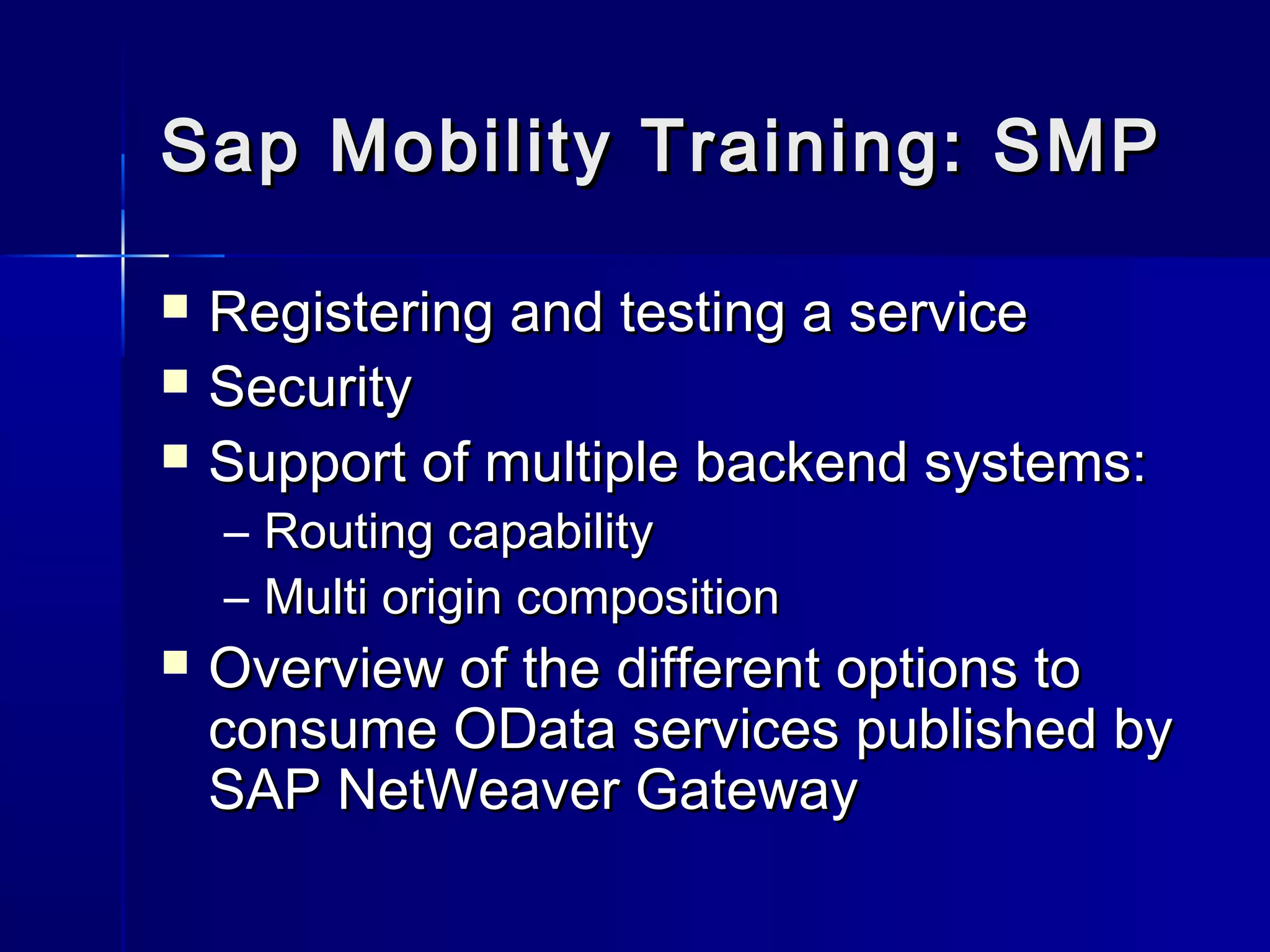 Sap Mobility Training: SMP




Registering and testing a service
Security
Support of multiple backend systems:
– Routing capability
– Multi origin composition



Overview of the different options to
consume OData services published by
SAP NetWeaver Gateway

 