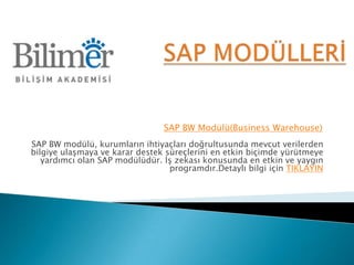 SAP BW Modülü(Business Warehouse)
SAP BW modülü, kurumların ihtiyaçları doğrultusunda mevcut verilerden
bilgiye ulaşmaya ve karar destek süreçlerini en etkin biçimde yürütmeye
   yardımcı olan SAP modülüdür. İş zekası konusunda en etkin ve yaygın
                                  programdır.Detaylı bilgi için TIKLAYIN
 