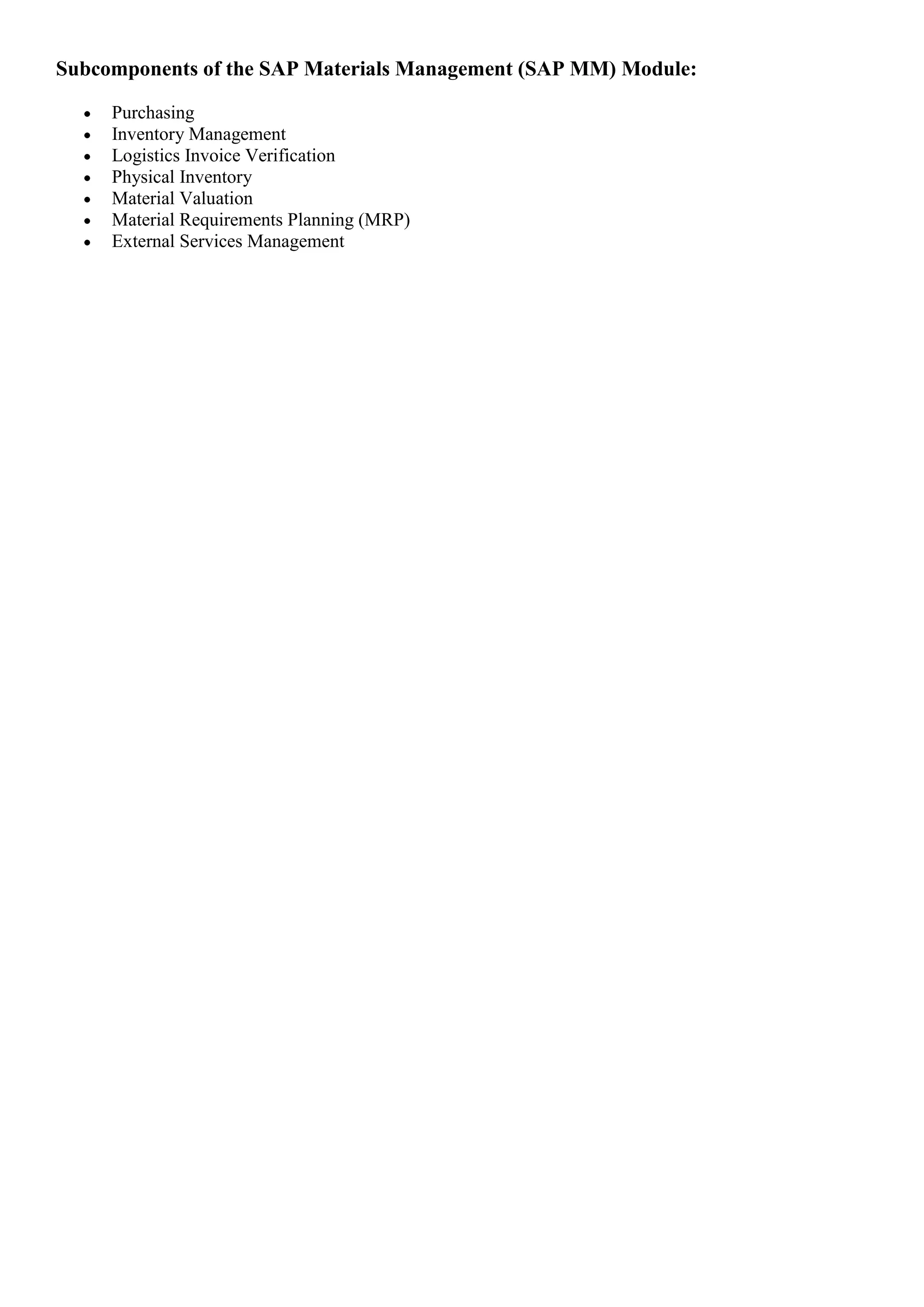 Subcomponents of the SAP Materials Management (SAP MM) Module:

     Purchasing
     Inventory Management
     Logistics Invoice Verification
     Physical Inventory
     Material Valuation
     Material Requirements Planning (MRP)
     External Services Management
 