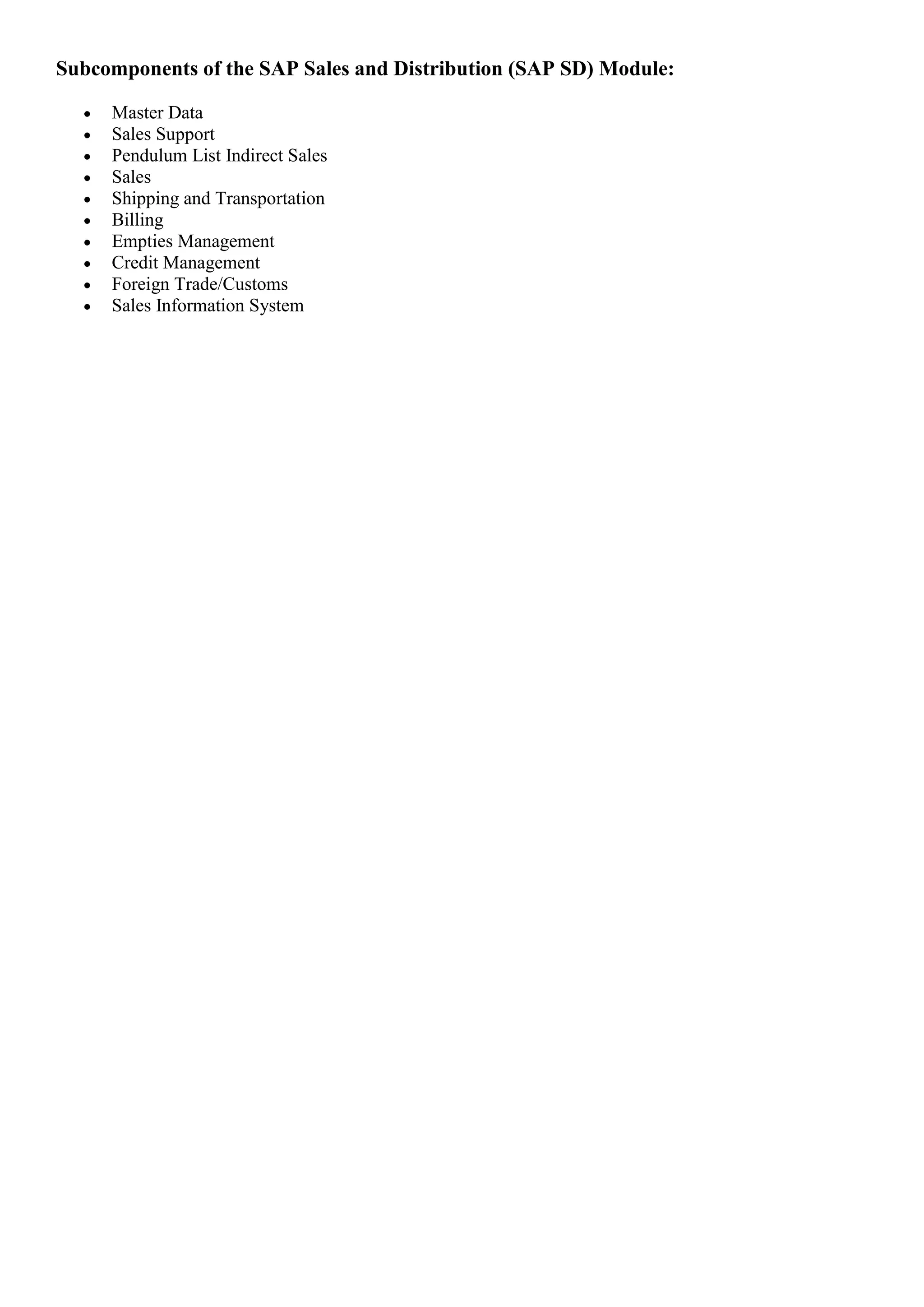 Subcomponents of the SAP Sales and Distribution (SAP SD) Module:

     Master Data
     Sales Support
     Pendulum List Indirect Sales
     Sales
     Shipping and Transportation
     Billing
     Empties Management
     Credit Management
     Foreign Trade/Customs
     Sales Information System
 