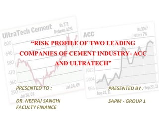 “ RISK PROFILE OF TWO LEADING COMPANIES OF CEMENT INDUSTRY- ACC AND ULTRATECH ” PRESENTED TO : DR. NEERAJ SANGHI FACULTY FINANCE PRESENTED BY : SAPM - GROUP 1 