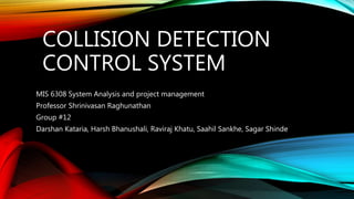 COLLISION DETECTION
CONTROL SYSTEM
MIS 6308 System Analysis and project management
Professor Shrinivasan Raghunathan
Group #12
Darshan Kataria, Harsh Bhanushali, Raviraj Khatu, Saahil Sankhe, Sagar Shinde
 