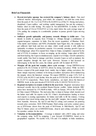 Brief on Financials
 Recent steel price upsurge has restored the company’s balance sheet - Tata steel
achieved massive deleveraging, post which, the company’s net debt has come down
from the peak of ~Rs 1 Lc Cr in FY20 to Rs 62,869 Cr as of Dec’21. Strong steel prices,
disciplined Capex outflow, and working capital management has put the company’s
balance sheet on solid footing. We expect its Net debt/EBITDA to decline to 0.95x
from the peak of 5.8x in FY20 (FY21 at 2.4x), much below the cycle average target of
2.0x, putting the company in a comfortable position to pursue growth Capex moving
forward.
 Sufficient growth optionality and journey towards 40mtpa is visible now - Tata
intends to double its capacity from 19.6mtpa to ~40mtpa through a combination of
organic/inorganic expansion in India. Post the recent acquisition of Bhushan Steel,
Usha martin steel business and NINL (Neelanchal Ispat Nigam ltd.), the company has
got sufficient land bank and iron ore mines which would provide it with sufficient
optionality to enhance its production capacity. It is currently pursuing growth Capex at
the Kalinganagar phase II to expand from 3mtpa to 5mtpa, (completion expected by the
end of FY24). It continues to focus on ramping up the existing 1mtpa plant at NINL
and front-loading the Capex to simultaneously expand it to 4.5mtpa. Growth optionality
would enable Tata Steel to manage cash flows towards Capex as well as maintain the
capital discipline through the steel cycle. However, because it had focussed on
deleveraging in the last few years, the volume growth will be muted till FY24.
 Margins off the peak but remains above cycle average - Group EBITDA/tonne
peaked at Rs 24,112/tonne in Q2FY22, driven by strong steel prices. While we don’t
foresee a repeat of the peak margin level, mainly due to higher coking coal prices, the
future margin trajectory continues to be strong as resilient steel prices aid in maintaining
the margins above the historical average. We expect EBITDA to jump 114% YoY in
FY22E at Rs 66,202 Cr and decline from the peak in FY23E/24E at Rs 49,504 Cr and
Rs 41,327 Cr respectively. These levels, nonetheless, are much above the historical
EBITDA levels in the past decade (FY18/19/20 at Rs 21,369/29,770/18,103 Cr).
 Regional steelprices to remain resilient in the near term - Regional steel prices have
increased recently due to the escalated Russia-Ukraine conflict. Indian domestic HRC
prices have increased by 13% MoM in India, +40% in Europe, 34% in the US and 5%
in China (export FOBprice). The steel price hike is sharp in Europe which incentivised
the Indian steel mills for exports to the EU. China’s decarbonisation leading to lower
steel exports is creating opportunities for Indian steel mills to fill the volumes. Coking
coal prices have stood strong eating into the steel mills' margins, due to supply shortage
from Australia. However, the Apr’22 and May’22 coking coal contracts are pointing
towards price correction. SGX FOB Premium Hard coking coal active contract prices
are at $593/tonne (down from the peak of $635/tonne in Mid-March). Apr’22 and
May’22 futures prices are at $480/$443/tonne, drop-in spot coking coal prices would
be a positive catalyst for the stock.
 Valuation & Recommendation – Coverage is initiated with a BUY rating and value
the company using SoTP by assigning 1 year forward EV/EBITDA based on its
geographical segments. We ascribe 6.0x, 5.0x and 3.5x multiple to India standalone,
 