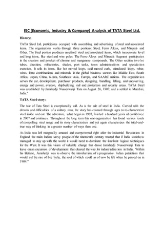 EIC (Economic, Industry & Company) Analysis of TATA Steel Ltd.
History:
TATA Steel Ltd. participates occupied with assembling and advertising of steel and associated
items. The organization works through three portions: Steel, Ferro Alloys, and Minerals and
Other. The Steel portion produces unrefined steel and associated items, which incorporate level
and long items, like steel and wire poles. The Ferro Alloys and Minerals fragment participates
in the creation and product of chrome and manganese compounds. The Other section involve
tubes, direction, refractories, shades, port tasks, town administrations and speculation
exercises. It sells its items, like hot moved loops, cold moved curls, stimulated loops, rebar,
wires, ferro combinations and minerals in the global business sectors like Middle East, South
Africa, Japan, China, Korea, Southeast Asia, Europe, and SAARC nations. The organization
serves the car, development, purchaser products, designing, bundling, lifting, and uncovering,
energy and power, aviation, shipbuilding, rail and protection and security areas. TATA Steel
was established by Jamshedji Nusserwanji Tata on August 26, 1907, and is settled in Mumbai,
India."
TATA Steel story:
The tale of Tata Steel is exceptionally old. As is the tale of steel in India. Carved with the
dreams and difficulties of a solitary man, the story has coursed through ages to re-characterize
steel inside and out. The adventure, what began in 1907, finished a hundred years of confidence
in 2007 and continues. Throughout the long term this one organization has found various roads
of compelling steel usage and its story characterizes and yet again characterizes the tried-and-
true way of thinking in a greater number of ways than one.
As India was left marginally amazed and overpowered right after the Industrial Revolution in
England the main Indian savvy people of the nineteenth century trusted that if India somehow
managed to stay up with the world it would need to dominate the forefront logical techniques
for the West. It was this vision of valuable change that drove Jamshedji Nusserwanji Tata to
leave on an excursion of development that cleared the way for industrialization in India. Within
his lifetime, Jamshedji was to observe the introduction of a progressive Indian patriotism that
would aid the rise of free India, the soul of which could as of now be felt when he passed on in
1904."
 