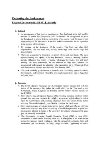 Evaluating the Environment
External Environment – PESTLE Analysis
1. Political
 As a component of their business development, Tata Steel made a few high gamble
interests in nations like Bangladesh, Iran. For instance: the arrangement set up in
the Bangladesh is getting deferred by the topic of gas supply, while the issue of rent
of the mining of the iron mineral in the Iran nation is answerable for the expansion
in the expense of the creation.
 By working on the foundation of the country, Tata Steel and other steel
organizations can save some sum, as they spend huge sums on the cargo and
transportation.
 There are no quantitative limitations on import of iron and steel things. The main
system directing the imports is the levy instrument. Advance Licensing Scheme
permits obligation free import of natural substances for trades. Iron and Steel
industry has been remembered for the rundown of 'high need' ventures for
programmed endorsement for unfamiliar value speculation up to 100 percent. Cost
and dissemination of steel were liberated from January 1992.
 The public authority goes about as an asset allocator (the mining approaches of the
Government), as Competitor (the public area steel organizations) and as Regulator
to TATA Steel.
2. Economic
 Due to the subprime emergency in US, European business sectors dealt with the
issues of the downturn this makes the awful effect on the Tata steel as the
Netherlands, United Kingdom and Germany are the primary business sectors for
the CORUS.
 Steel industry may get impacted because of the repeating monetary condition on the
grounds that numerous ventures like vehicles, apparatuses and development relies
upon the steel business and assuming enterprises faces any sort of decline in the
economy Tata steel additionally may likewise confront the misfortunes.
 Steel creation process are subject to the energy market which can influence the Tata
steel in the monetary way. With the securing of CORUS organization acquired the
development planned in nature at the same time, the expense of procurement goes
past the monetary assumptions.
 The Government presented 'Special Economic Zones' (SEZ) in June 2005,
determined to make serious monetary areas. TATA Steel plants in the SEZs are not
expose to excessive typical regulations with the end goal of commodity tasks and
furthermore get extra benefits including charge occasions. Opportunity to source
 