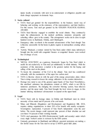 inputs locally or remotely with next to no endorsement or obligation payable and
deals charge repayment on domestic buys.
3. Socio- cultural
 TATA Steel got granted for the responsibilities in the business moral way of
behaving and working on the existences of the representatives and their families.
For this reason, Tata steel got granted by the GOLDEN PEACOCK GLOBAL
AWARD.
 TATA Steel likewise engaged to establish the social climate. They continually
made the enhancements in the medical problems, monetary prosperity and
schooling offices gave to the country. This arrangement works out in close to eight
hundred towns in Jharkhand, Odisha, and Chhattisgarh.
 Emergency clinic on wheels is the essential advancement of the Tata's though Tata
is likewise answerable for the home in ghetto regions in metropolitan creating urban
areas.
 'Activity Muskaan', a venture started by Tata Steel, under which many individuals
brought into the world with congenital fissures or congenital fissures were worked
free of charge of cost.
4. Technological
 'METAL JUNCTION', an e-gateway framework began by Tata Steel which is
useful for not exclusively to Tata steel yet additionally to whole industry. With the
assistance of this innovation e-market is the greatest market for the buying and
selling of the steel on the planet.
 To lessen the emanation of the Co2 in the climate Tata steel has contributed
colossally with the examination of the super low carbon steel.
 TATA is likewise drawn in with the goal of the energy preservation plans where
Tata is doing research to lessen the energy utilization in the creation interaction.
 Hostage iron metal is one of the greatest upper hands of Tata Steel. Nevertheless,
this unrefined substance has phosphorus content at .080%, which is not OK by
numerous purchasers. By changing the converter blowing system, base infusion
practice, and the spear math, Tata Steel brought the level down in stages, in this
manner utilizing mechanical advancement to expand on the upper hand.
5. Legal
 TATA Steel, with its hostage mines in Odisha and Jharkhand meet its whole
necessity of iron metal and 65 percent of its coal needs.
 Mines and Minerals (Regulation and Development and Regulation) Bill, 2010,
requires mining organizations to share 26% of its benefit with nearby occupants.
Sovereignties represented, 4 percent of Tata Steel's independent costs the year
before. The recent charges could represent nine percent of their absolute use and
cost them 5-6 percent of their working benefits.
 TATA steel guarantees the EHS (Environmental health and security) under which
every single worker's action is overseen by the EHS system.
 Unsteady government in Jharkhand and different ancestral protestors are making a
few lawful issues for the Tata steel to set up 12 MTPA green field plant.
 
