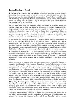 Porters Five Forces Model
1. Potential of new entrants into the industry -- Suppliers items have a couple replaces.
Compelling clients can apply strain to drive down costs, or work on the important quality for
the very same rate, thus decrease benefits in an organization. Portage's clients essentially assist
with recognizing the organization. Supplier power is no issue for McDonald's in the fast-food
market. The dealing force of suppliers is high in the occasion the buyer doesn't address an
enormous piece of the provider's deals.
The fact of the matter is that the negotiating force of the provider in an industry impacts the
cutthroat climate for the buyer and influences the purchaser's capacity to make progress.
Shoppers have power at whatever point there are certainly not various them, yet a lot of
venders, notwithstanding when it isn't hard to change from 1 association's things or
administrations to another. Buyer Power Low Consumers have restricted control over console
designers, considering that the assortment of potential purchasers is significant, the
organization isn't excessively worried about losing clients.
In your master little assistance conversations, a particular should introduce arrangements in
view of the performed investigation of the business venture. Doorman's five powers
investigation is a huge instrument for everyone attempting to assess the strategic remaining of
an existent business or pondering a fresh out of the new plastic pursuit into a current industry.
The investigation working with the Porter's five powers examination should be a premise where
the firm finds and executes their methodology which should help their serious advantage.
2. Competition in the industry -- The secret to fostering a serious strategy is to understand
the sources of the cutthroat powers. Thing progression methodology should be used assuming
that the current market improvement is slow, and the business is immersed. As fast as your
investigation is done, now is the ideal time to complete a technique to grow your serious
advantage.
Clients have power at whatever point there aren't an assortment of them, but bunches of
merchants, notwithstanding when it is easy to change from 1 business' administrations or items
to another. They are probably going to continue to utilize your administrations in the event that
they get rewards. They stay in a far much preferable situation to bargain over ever previously.
Purchaser Power Low Consumers have confined control over console architects, considering
that the scope of forthcoming buyers is enormous, the organization isn't excessively stressed
over losing clients. A rising business sector and the limit with regards to high incomes
instigates shiny new organizations to go into a market and officeholder organizations to further
develop creation. Remember that 5 powers affect different business sectors another way and
along these lines don't use exactly similar results of investigation for even identical enterprises.
3.Bargaining Power of suppliers -- The key to laying out a serious procedure is to understand
the wellsprings of the cutthroat powers. It is additionally convenient for assisting you with
modifying your method to accommodate your cutthroat climate, and to expand your
conceivable benefit. Item advancement strategy should be utilized on the off chance that the
current market improvement is drowsy, and the market is immersed.
At the point when an industry is fulfilling, or alluring in a drawn-out essential design, then, at
that point, it will be appealing to perfect associations. As a conditions, the carrier business has
extreme rivalry among the 2 makers, Airplane and Boeing. Remember that five powers
 