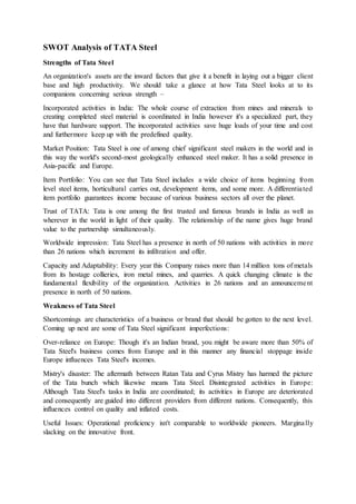 SWOT Analysis of TATA Steel
Strengths of Tata Steel
An organization's assets are the inward factors that give it a benefit in laying out a bigger client
base and high productivity. We should take a glance at how Tata Steel looks at to its
companions concerning serious strength –
Incorporated activities in India: The whole course of extraction from mines and minerals to
creating completed steel material is coordinated in India however it's a specialized part, they
have that hardware support. The incorporated activities save huge loads of your time and cost
and furthermore keep up with the predefined quality.
Market Position: Tata Steel is one of among chief significant steel makers in the world and in
this way the world's second-most geologically enhanced steel maker. It has a solid presence in
Asia-pacific and Europe.
Item Portfolio: You can see that Tata Steel includes a wide choice of items beginning from
level steel items, horticultural carries out, development items, and some more. A differentiated
item portfolio guarantees income because of various business sectors all over the planet.
Trust of TATA: Tata is one among the first trusted and famous brands in India as well as
wherever in the world in light of their quality. The relationship of the name gives huge brand
value to the partnership simultaneously.
Worldwide impression: Tata Steel has a presence in north of 50 nations with activities in more
than 26 nations which increment its infiltration and offer.
Capacity and Adaptability: Every year this Company raises more than 14 million tons of metals
from its hostage collieries, iron metal mines, and quarries. A quick changing climate is the
fundamental flexibility of the organization. Activities in 26 nations and an announcement
presence in north of 50 nations.
Weakness of Tata Steel
Shortcomings are characteristics of a business or brand that should be gotten to the next level.
Coming up next are some of Tata Steel significant imperfections:
Over-reliance on Europe: Though it's an Indian brand, you might be aware more than 50% of
Tata Steel's business comes from Europe and in this manner any financial stoppage inside
Europe influences Tata Steel's incomes.
Mistry's disaster: The aftermath between Ratan Tata and Cyrus Mistry has harmed the picture
of the Tata bunch which likewise means Tata Steel. Disintegrated activities in Europe:
Although Tata Steel's tasks in India are coordinated; its activities in Europe are deteriorated
and consequently are guided into different providers from different nations. Consequently, this
influences control on quality and inflated costs.
Useful Issues: Operational proficiency isn't comparable to worldwide pioneers. Marginally
slacking on the innovative front.
 