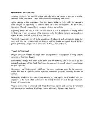 Opportunities for Tata Steel
Amazing open doors are potential regions that offer a firm the chance to work on its results,
increment deals, and benefit. TATA Steel has the accompanying open doors:
Adjust more up to date innovations: Tata Steel lingers behind its rivals inside the innovation
front and gets an opportunity to embrace more up to date advancements like the Cortex
interaction, Hismelt process, Direct iron metal refining, and so forth.
Expanding interest for steel in India: The steel market in India is anticipated to develop inside
the following 4 years on account of the extension inside the lodging business and assembling
offices in India. This will positively help Tata Steel.
Worldwide Expansion: Growth in the assembling, development and auto industry inside the
future will drive the extension inside the business and Tata Steel is set to profit from it. Public-
private partnership. Acquisition of coal blocks in Asia, Africa, and so on.
Threats to Tata Steel
Dangers are outer elements that might affect an organization's development. Coming up next
are some of Tata Steel dangers:
Extraordinary rivalry: JSW Steel, Essar Steel, and ArcelorMittal, and so on are as yet the
principal contenders of Tata Steel. This lessens its portion of the overall industry overall as per
the past experience.
Government and Environmental guidelines: Increases consistence costs for the corporate
reason Tata Steel is exposed to severe legislative and natural guidelines in mining likewise as
creation.
Diminishing worldwide steel costs: Excess creation in China implied that it provided steel less
expensive to the planet which constrained the strategy to drop down all through the planet.
Rising coking coal costs.
Various issues: India is tormented with fierce disturbance against land securing. Government
and administrative standards. Worldwide contest additionally hampers their business.
 