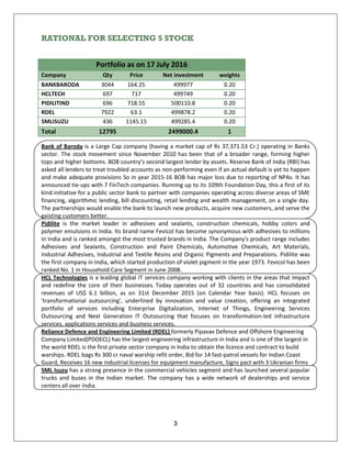3
RATIONAL FOR SELECTING 5 STOCK
Portfolio as on 17 July 2016
Company Qty Price Net investment weights
BANKBARODA 3044 164.25 499977 0.20
HCLTECH 697 717 499749 0.20
PIDILITIND 696 718.55 500110.8 0.20
RDEL 7922 63.1 499878.2 0.20
SMLISUZU 436 1145.15 499285.4 0.20
Total 12795 2499000.4 1
Bank of Baroda is a Large Cap company (having a market cap of Rs 37,371.53 Cr.) operating in Banks
sector. The stock movement since November 2010 has been that of a broader range, forming higher
tops and higher bottoms. BOB country’s second largest lender by assets. Reserve Bank of India (RBI) has
asked all lenders to treat troubled accounts as non-performing even if an actual default is yet to happen
and make adequate provisions So in year 2015-16 BOB has major loss due to reporting of NPAs. It has
announced tie-ups with 7 FinTech companies. Running up to its 109th Foundation Day, this a first of its
kind initiative for a public sector bank to partner with companies operating across diverse areas of SME
financing, algorithmic lending, bill discounting, retail lending and wealth management, on a single day.
The partnerships would enable the bank to launch new products, acquire new customers, and serve the
existing customers better.
Pidilite is the market leader in adhesives and sealants, construction chemicals, hobby colors and
polymer emulsions in India. Its brand name Fevicol has become synonymous with adhesives to millions
in India and is ranked amongst the most trusted brands in India. The Company's product range includes
Adhesives and Sealants, Construction and Paint Chemicals, Automotive Chemicals, Art Materials,
Industrial Adhesives, Industrial and Textile Resins and Organic Pigments and Preparations. Pidilite was
the first company in India, which started production of violet pigment in the year 1973. Fevicol has been
ranked No. 1 in Household Care Segment in June 2008.
HCL Technologies is a leading global IT services company working with clients in the areas that impact
and redefine the core of their businesses. Today operates out of 32 countries and has consolidated
revenues of US$ 6.1 billion, as on 31st December 2015 (on Calendar Year basis). HCL focuses on
'transformational outsourcing', underlined by innovation and value creation, offering an integrated
portfolio of services including Enterprise Digitalization, Internet of Things, Engineering Services
Outsourcing and Next Generation IT Outsourcing that focuses on transformation-led infrastructure
services, applications services and business services.
Reliance Defence and Engineering Limited (RDEL) formerly Pipavav Defence and Offshore Engineering
Company Limited(PDOECL) has the largest engineering infrastructure in India and is one of the largest in
the world RDEL is the first private sector company in India to obtain the licence and contract to build
warships. RDEL bags Rs 300 cr naval warship refit order, Bid for 14 fast-patrol vessels for Indian Coast
Guard, Receives 16 new industrial licenses for equipment manufacture, Signs pact with 3 Ukranian firms
SML Isuzu has a strong presence in the commercial vehicles segment and has launched several popular
trucks and buses in the Indian market. The company has a wide network of dealerships and service
centers all over India.
 