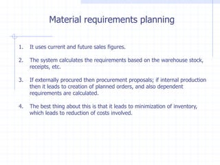 Material requirements planning

1.   It uses current and future sales figures.

2.   The system calculates the requirements based on the warehouse stock,
     receipts, etc.

3.   If externally procured then procurement proposals; if internal production
     then it leads to creation of planned orders, and also dependent
     requirements are calculated.

4.   The best thing about this is that it leads to minimization of inventory,
     which leads to reduction of costs involved.
 