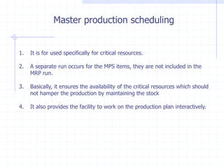 Master production scheduling


1.   It is for used specifically for critical resources.

2.   A separate run occurs for the MPS items, they are not included in the
     MRP run.

3.   Basically, it ensures the availability of the critical resources which should
     not hamper the production by maintaining the stock

4.   It also provides the facility to work on the production plan interactively.
 