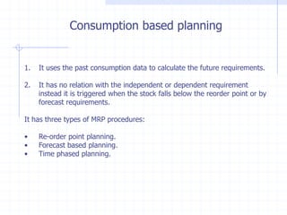 Consumption based planning


1.   It uses the past consumption data to calculate the future requirements.

2.   It has no relation with the independent or dependent requirement
     instead it is triggered when the stock falls below the reorder point or by
     forecast requirements.

It has three types of MRP procedures:

•    Re-order point planning.
•    Forecast based planning.
•    Time phased planning.
 