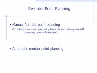 Re-order Point Planning


• Manual Reorder point planning
 Formula=(procurement processing time+planned delivery time+GR
          processing time) + Safety stock




• Automatic reorder point planning
 