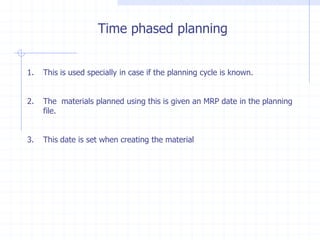 Time phased planning


1.   This is used specially in case if the planning cycle is known.


2.   The materials planned using this is given an MRP date in the planning
     file.


3.   This date is set when creating the material
 
