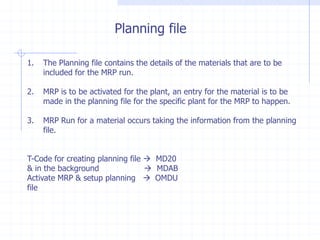 Planning file

1.   The Planning file contains the details of the materials that are to be
     included for the MRP run.

2.   MRP is to be activated for the plant, an entry for the material is to be
     made in the planning file for the specific plant for the MRP to happen.

3.   MRP Run for a material occurs taking the information from the planning
     file.


T-Code for creating planning file  MD20
& in the background                MDAB
Activate MRP & setup planning  OMDU
file
 