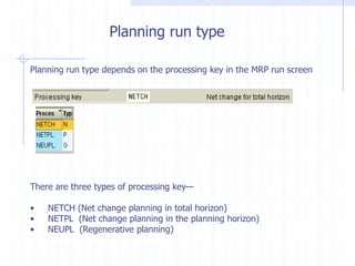 Planning run type

Planning run type depends on the processing key in the MRP run screen




There are three types of processing key—

•   NETCH (Net change planning in total horizon)
•   NETPL (Net change planning in the planning horizon)
•   NEUPL (Regenerative planning)
 