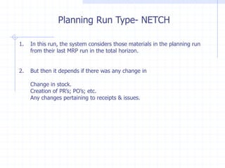 Planning Run Type- NETCH

1.   In this run, the system considers those materials in the planning run
     from their last MRP run in the total horizon.


2.   But then it depends if there was any change in

     Change in stock.
     Creation of PR’s; PO’s; etc.
     Any changes pertaining to receipts & issues.
 