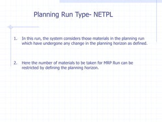 Planning Run Type- NETPL


1.   In this run, the system considers those materials in the planning run
     which have undergone any change in the planning horizon as defined.



2.   Here the number of materials to be taken for MRP Run can be
     restricted by defining the planning horizon.
 