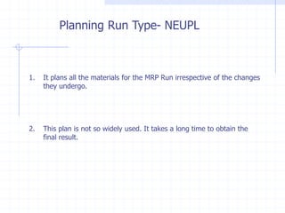 Planning Run Type- NEUPL



1.   It plans all the materials for the MRP Run irrespective of the changes
     they undergo.




2.   This plan is not so widely used. It takes a long time to obtain the
     final result.
 