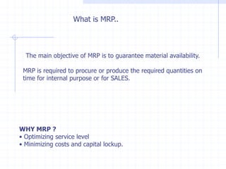 What is MRP..



  The main objective of MRP is to guarantee material availability.

 MRP is required to procure or produce the required quantities on
 time for internal purpose or for SALES.




WHY MRP ?
• Optimizing service level
• Minimizing costs and capital lockup.
 
