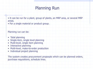 Planning Run

• It can be run for a plant, group of plants, an MRP area, or several MRP
areas.
• For a single material or product group.


Planning run can be:

•   Total planning
•   Single-item, single level planning
•   Multi-level, single item planning
•   Interactive planning
•   Multi-level, make-to-order production
•   Individual project planning

The system creates procurement proposals which can be planned orders,
purchase requisitions, schedule lines.
 
