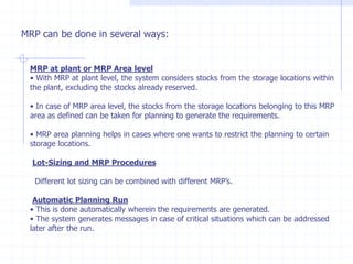 MRP can be done in several ways:


 MRP at plant or MRP Area level
 • With MRP at plant level, the system considers stocks from the storage locations within
 the plant, excluding the stocks already reserved.

 • In case of MRP area level, the stocks from the storage locations belonging to this MRP
 area as defined can be taken for planning to generate the requirements.

 • MRP area planning helps in cases where one wants to restrict the planning to certain
 storage locations.

  Lot-Sizing and MRP Procedures

  Different lot sizing can be combined with different MRP’s.

  Automatic Planning Run
 • This is done automatically wherein the requirements are generated.
 • The system generates messages in case of critical situations which can be addressed
 later after the run.
 