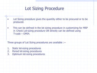 Lot Sizing Procedure

•    Lot Sizing procedure gives the quantity either to be procured or to be
     produced.

•    This can be defined in the lot sizing procedure in customizing for MRP
     in Check Lot-sizing procedure OR directly can be defined using
     T-code – OMI4.


Three groups of Lot Sizing procedures are available :--

1.   Static lot-sizing procedures
2.   Period lot-sizing procedures
3.   Optimum lot-sizing procedures
 