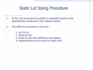 Static Lot Sizing Procedure

•   In this, the procurement quantity is calculated based on the
    specifications mentioned in the material master.

•   The different procedures in this are:-

       1.   Lot for lot
       2.   Fixed lot size
       3.   Fixed lot size with splitting & overlapping
       4.   Replenishment up to maximum stock level.
 