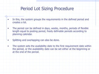 Period Lot Sizing Procedure

•   In this, the system groups the requirements in the defined period and
    creates a lot.

•   The period can be defined in days, weeks, months, periods of flexible
    length equal to posting period, freely definable periods according to
    planning calendar.

•   Splitting and overlapping can also be done.

•   The system sets the availability date to the first requirement date within
    the period, or the availability date can be set either at the beginning or
    at the end of the period.
 