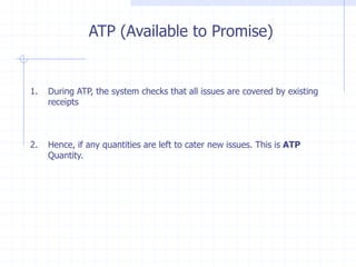 ATP (Available to Promise)


1.   During ATP, the system checks that all issues are covered by existing
     receipts



2.   Hence, if any quantities are left to cater new issues. This is ATP
     Quantity.
 
