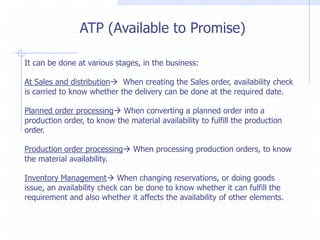 ATP (Available to Promise)

It can be done at various stages, in the business:

At Sales and distribution When creating the Sales order, availability check
is carried to know whether the delivery can be done at the required date.

Planned order processing When converting a planned order into a
production order, to know the material availability to fulfill the production
order.

Production order processing When processing production orders, to know
the material availability.

Inventory Management When changing reservations, or doing goods
issue, an availability check can be done to know whether it can fulfill the
requirement and also whether it affects the availability of other elements.
 