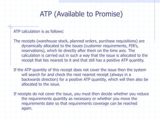 ATP (Available to Promise)

ATP calculation is as follows:

The receipts (warehouse stock, planned orders, purchase requisitions) are
    dynamically allocated to the issues (customer requirements, PIR’s,
    reservations), which lie directly after them on the time axis. The
    calculation is carried out in such a way that the issue is allocated to the
    receipt that lies nearest to it and that still has a positive ATP quantity.

If the ATP quantity of this receipt does not cover the issue then the system
     will search for and check the next nearest receipt (always in a
     backwards direction) for a positive ATP quantity, which will then also be
     allocated to the issue.

If receipts do not cover the issue, you must then decide whether you reduce
     the requirements quantity as necessary or whether you move the
     requirements date so that requirements coverage can be reached
     again.
 