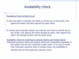 Availability check

Availability Check at Batch Level

If only one batch is entered, the check is carried out on two levels, first
     against the batch and then against the plant stock.


If a batch and a storage location are entered, the check is carried out on
     four levels, first against the batch storage loc ation, then against the
     batch, the storage location and the plant stock.

Availability Check for Individual Customer Stocks and Project Stocks
Individual customer stocks and project stocks are maintained separately in
     the system and are not contained in plant stock. If an issue is made
     from individual customer stock or project stock, the availability is
    checked only for this particular customer stock.
 