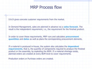 MRP Process flow

S & D gives concrete customer requirements from the market.


In Demand Management, sales are planned in advance via a sales forecast. The
result is the independent requirement, i.e., the requirement for the finished product.


In order to cover these requirements, MRP runs and calculates procurement
quantities and dates as well as plans the corresponding procurement elements.


If a material is produced in-house, the system also calculates the dependent
requirements, that is, the quantity of components required to produce the finished
product or the assembly, by exploding the BOM. If a material shortage exists,
planned orders are created at every BOM level to cover requirements.

Production orders or Purchase orders are created.
 
