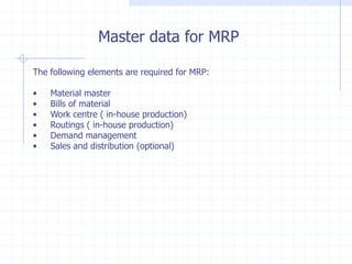 Master data for MRP

The following elements are required for MRP:

•   Material master
•   Bills of material
•   Work centre ( in-house production)
•   Routings ( in-house production)
•   Demand management
•   Sales and distribution (optional)
 