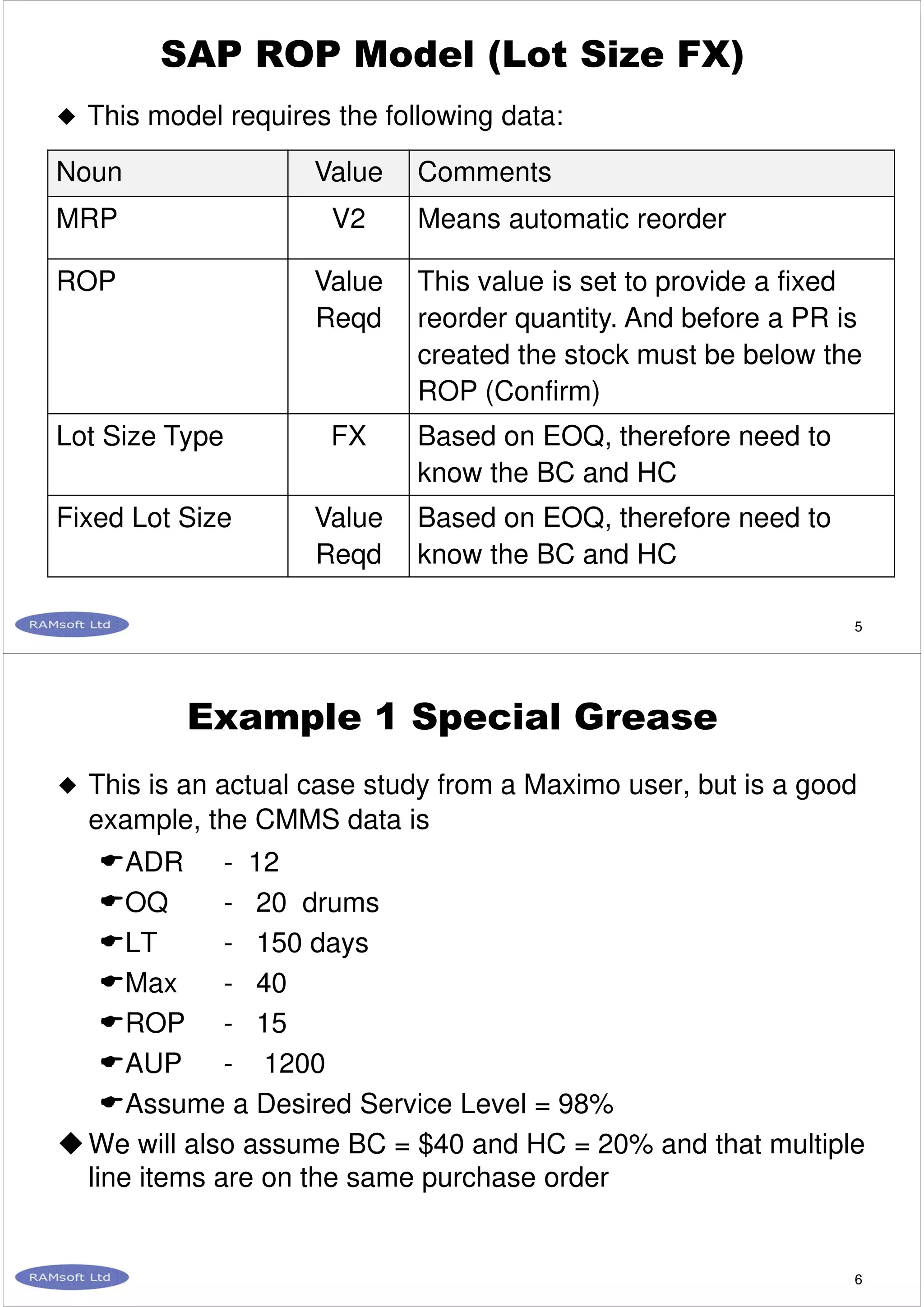 5
SAP ROP Model (Lot Size FX)
This model requires the following data:
Noun Value Comments
MRP V2 Means automatic reorder
ROP Value
Reqd
This value is set to provide a fixed
reorder quantity. And before a PR is
created the stock must be below the
ROP (Confirm)
Lot Size Type FX Based on EOQ, therefore need to
know the BC and HC
Fixed Lot Size Value
Reqd
Based on EOQ, therefore need to
know the BC and HC
6
Example 1 Special Grease
This is an actual case study from a Maximo user, but is a good
example, the CMMS data is
ADR - 12
OQ - 20 drums
LT - 150 days
Max - 40
ROP - 15
AUP - 1200
Assume a Desired Service Level = 98%
We will also assume BC = $40 and HC = 20% and that multiple
line items are on the same purchase order
 