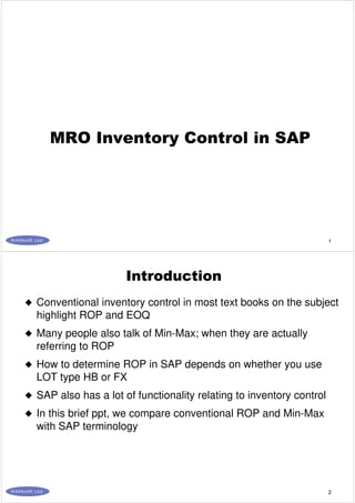 1
MRO Inventory Control in SAP
2
Introduction
Conventional inventory control in most text books on the subject
highlight ROP and EOQ
Many people also talk of Min-Max; when they are actually
referring to ROP
How to determine ROP in SAP depends on whether you use
LOT type HB or FX
SAP also has a lot of functionality relating to inventory control
In this brief ppt, we compare conventional ROP and Min-Max
with SAP terminology
 