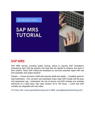 SAP MRS
SAP MRS training providing quality training videos to aspiring SAP Consultants
empowering them with the answers and tools that are needed to enhance and grow in
their careers. These SAP Videos are developed by real time corporate expert with real
time examples and project scenario.
Feature: -- Covers all areas in SAP with required depth and details, -- Excellent guide for
Sap Certification, --You can learn and understand every major SAP module with the easy
and inexpensive way, --Understand the role of various core SAP modules and activities
performed on a daily basis. Sap video duration 20 to 100 Hours. -- Learn how SAP
modules are integrated with each other.
For more info: www.sapvideotraining.com or Mail: query@sapvideotraining.com
 