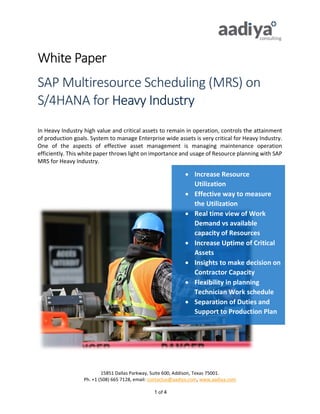 15851 Dallas Parkway, Suite 600, Addison, Texas 75001.
Ph. +1 (508) 665 7128, email: contactus@aadiya.com, www.aadiya.com
1 of 4
White Paper
SAP Multiresource Scheduling (MRS) on
S/4HANA for Heavy Industry
In Heavy Industry high value and critical assets to remain in operation, controls the attainment
of production goals. System to manage Enterprise wide assets is very critical for Heavy Industry.
One of the aspects of effective asset management is managing maintenance operation
efficiently. This white paper throws light on importance and usage of Resource planning with SAP
MRS for Heavy Industry.
 Increase Resource
Utilization
 Effective way to measure
the Utilization
 Real time view of Work
Demand vs available
capacity of Resources
 Increase Uptime of Critical
Assets
 Insights to make decision on
Contractor Capacity
 Flexibility in planning
Technician Work schedule
 Separation of Duties and
Support to Production Plan
 