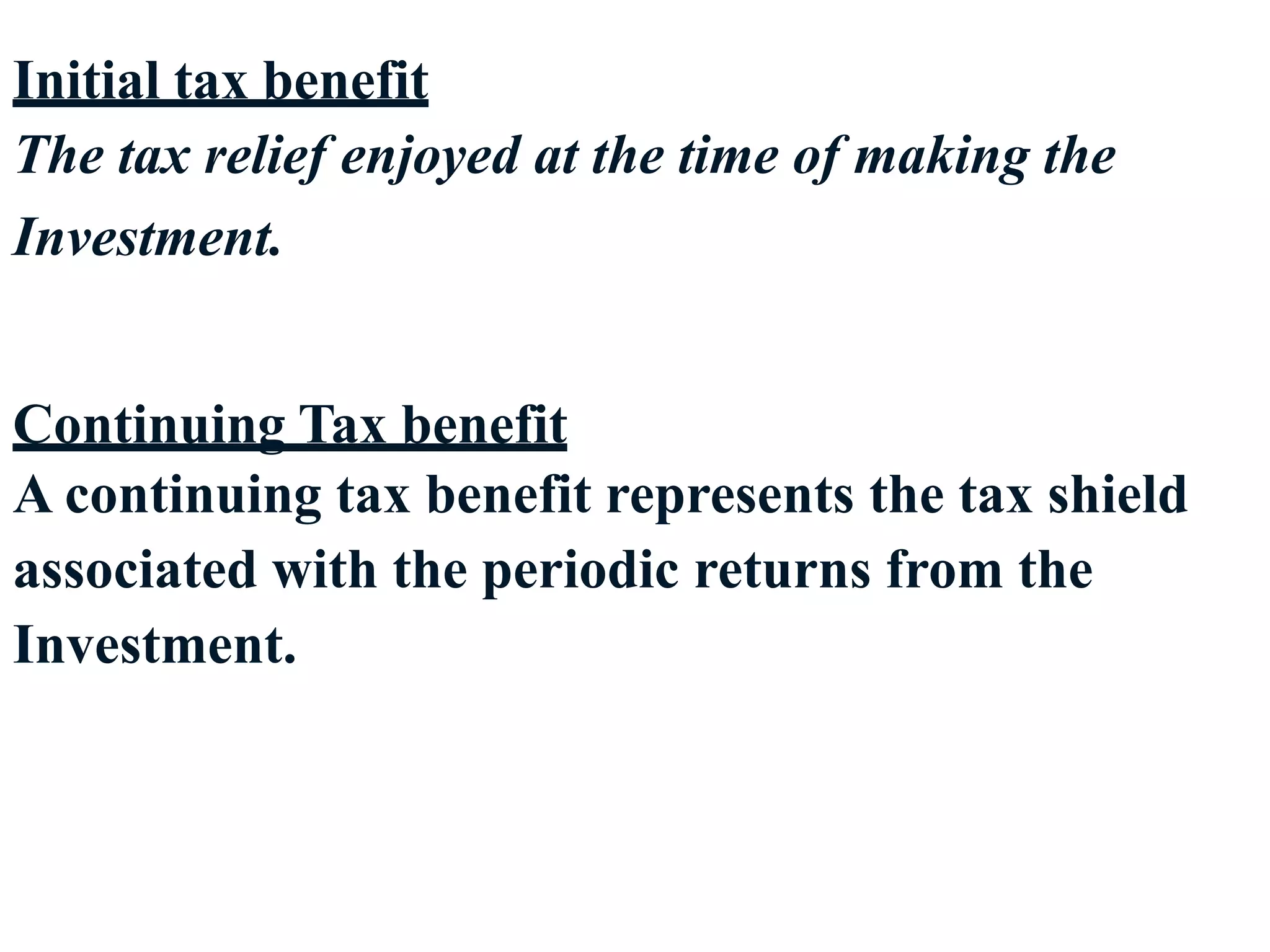 17
Initial tax benefit
The tax relief enjoyed at the time of making the
Investment.
Continuing Tax benefit
A continuing tax benefit represents the tax shield
associated with the periodic returns from the
Investment.
 