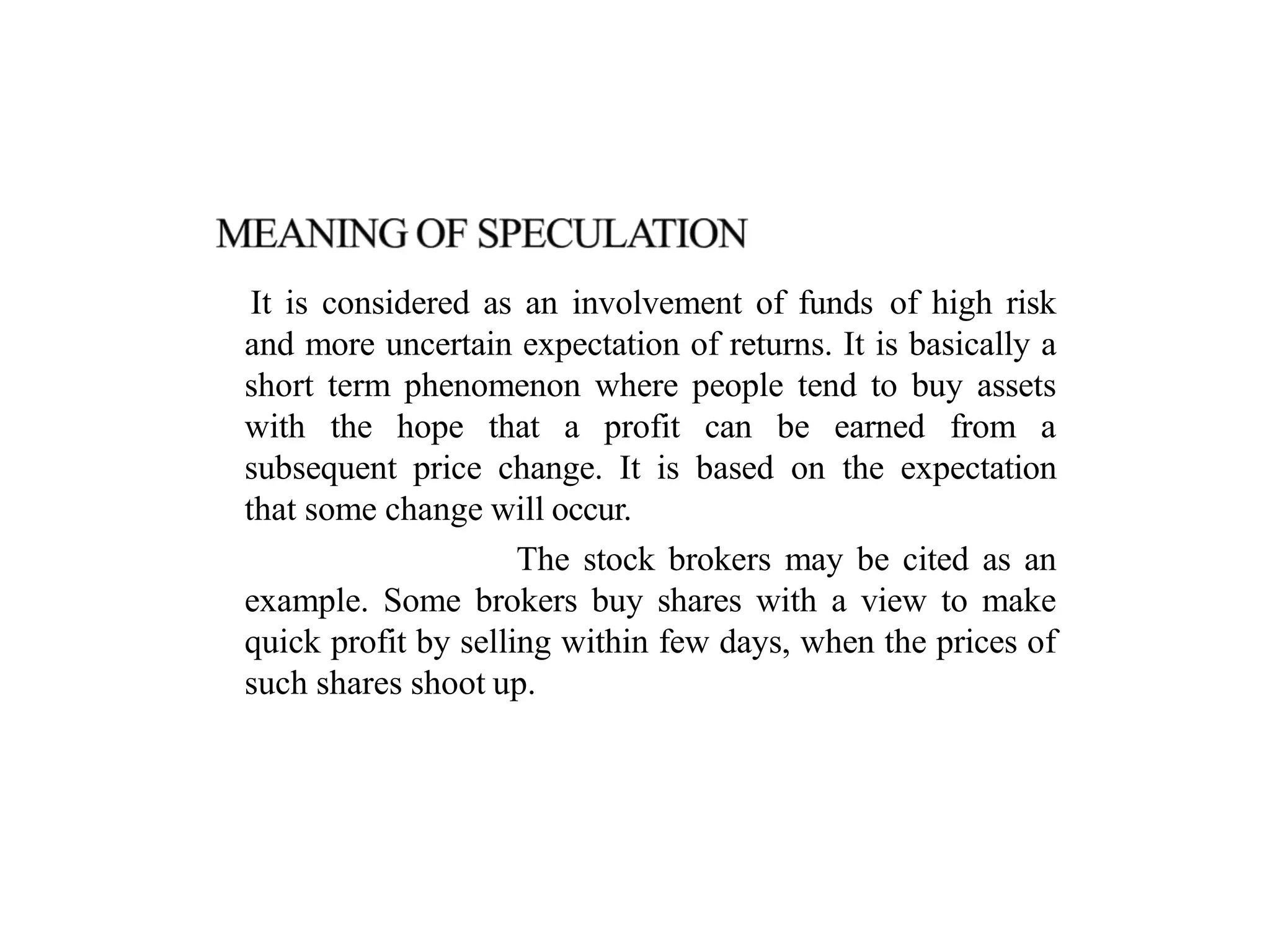 It is considered as an involvement of funds of high risk
and more uncertain expectation of returns. It is basically a
short term phenomenon where people tend to buy assets
with the hope that a profit can be earned from a
subsequent price change. It is based on the expectation
that some change will occur.
The stock brokers may be cited as an
example. Some brokers buy shares with a view to make
quick profit by selling within few days, when the prices of
such shares shoot up.
 