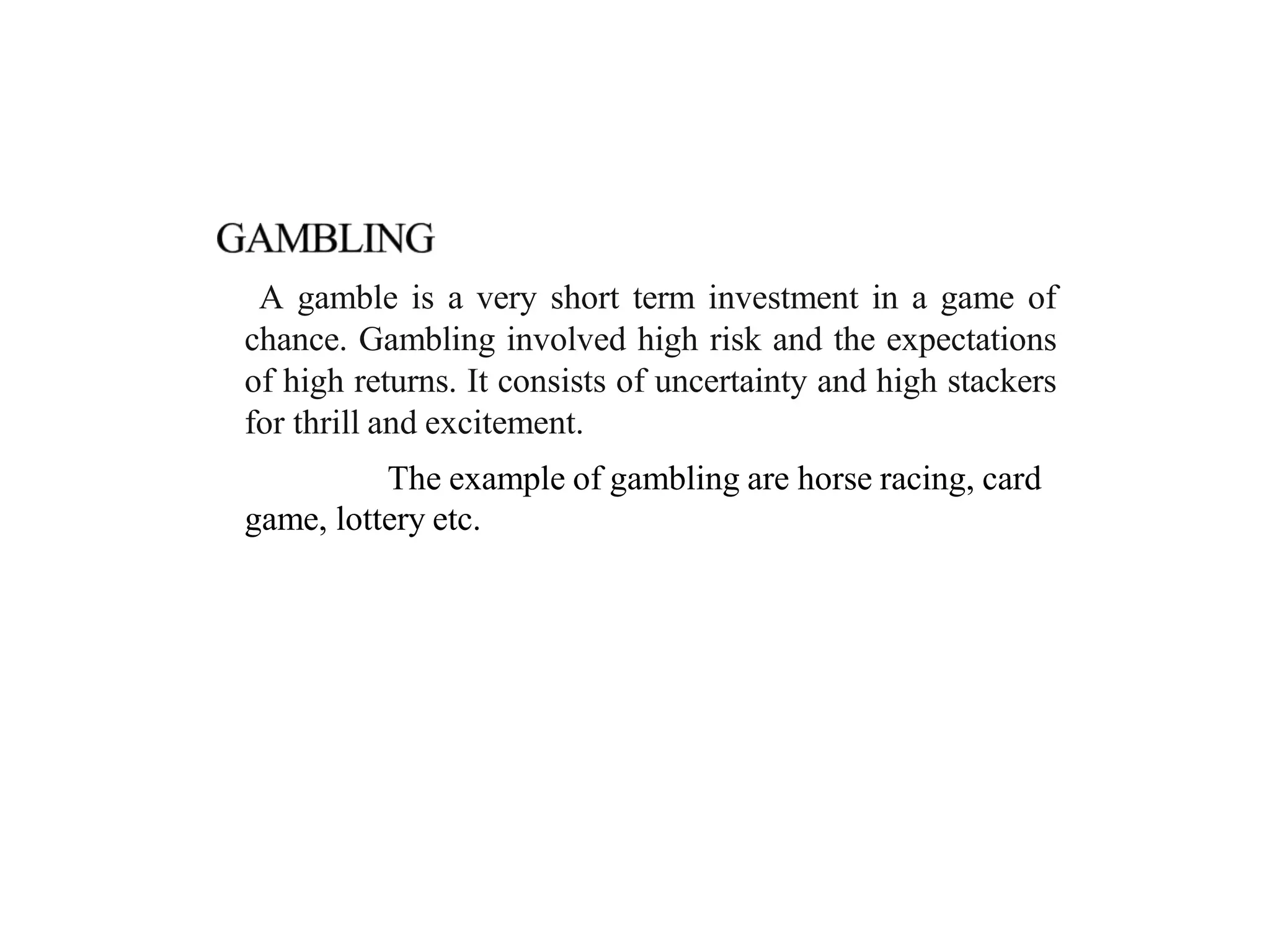 A gamble is a very short term investment in a game of
chance. Gambling involved high risk and the expectations
of high returns. It consists of uncertainty and high stackers
for thrill and excitement.
The example of gambling are horse racing, card
game, lottery etc.
 