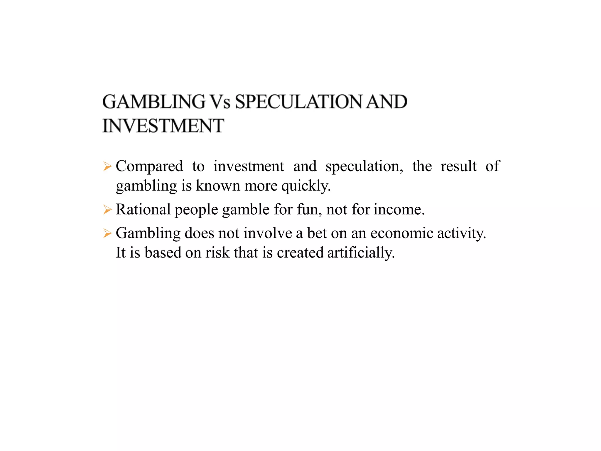  Compared to investment and speculation, the result of
gambling is known more quickly.
 Rational people gamble for fun, not for income.
 Gambling does not involve a bet on an economic activity.
It is based on risk that is created artificially.
 
