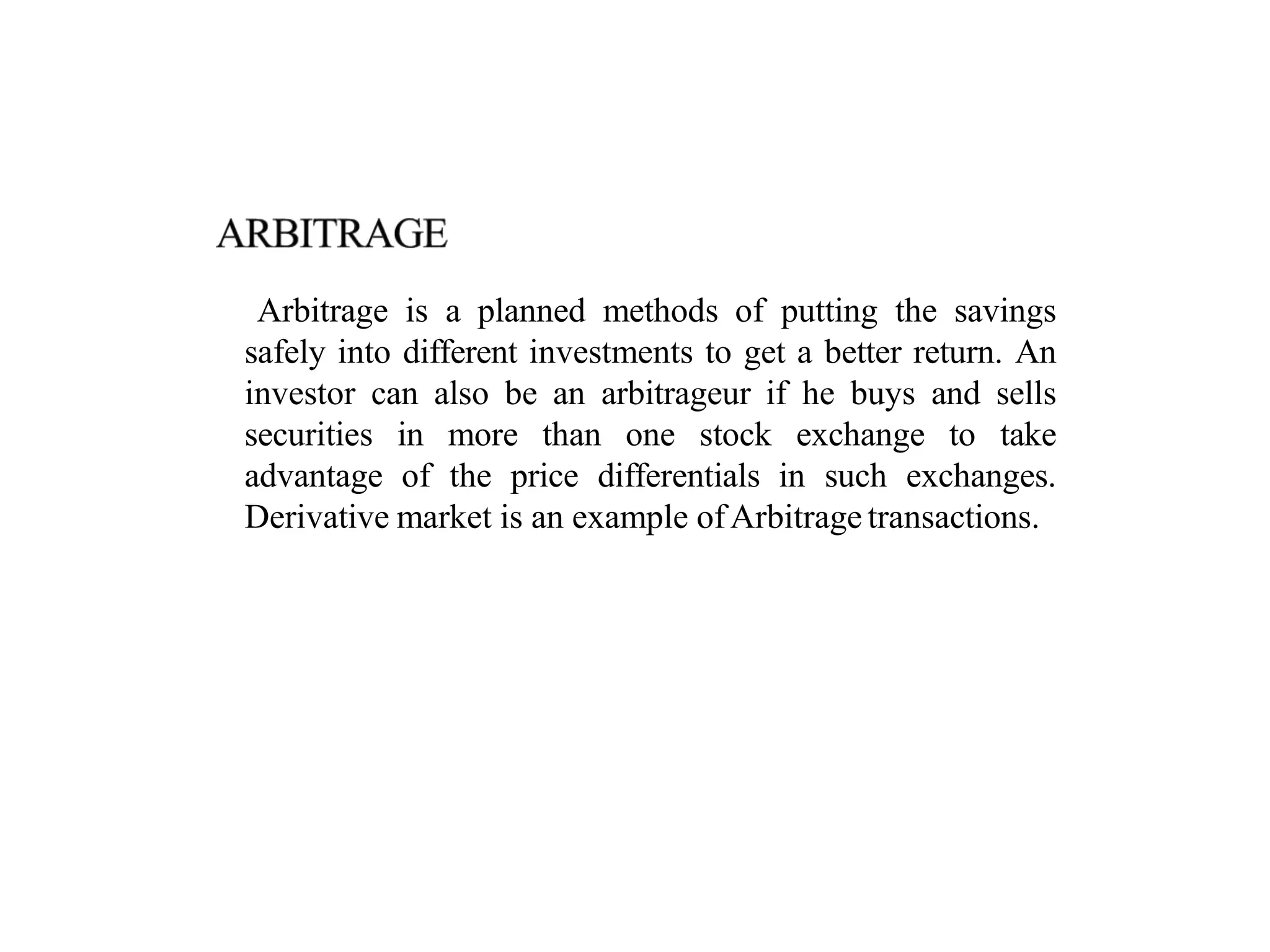 Arbitrage is a planned methods of putting the savings
safely into different investments to get a better return. An
investor can also be an arbitrageur if he buys and sells
securities in more than one stock exchange to take
advantage of the price differentials in such exchanges.
Derivative market is an example ofArbitrage transactions.
 