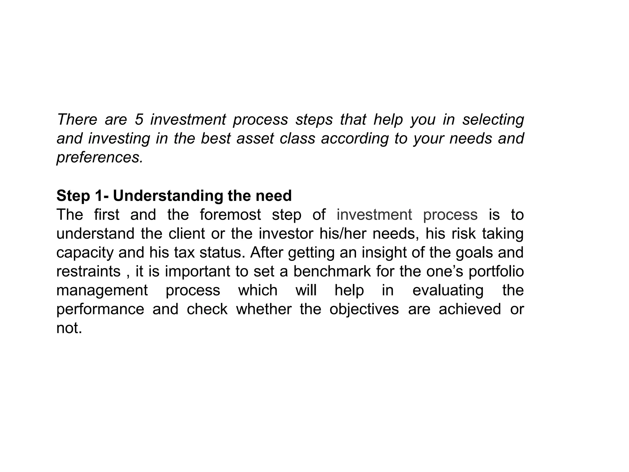 There are 5 investment process steps that help you in selecting
and investing in the best asset class according to your needs and
preferences.
Step 1- Understanding the need
The first and the foremost step of investment process is to
understand the client or the investor his/her needs, his risk taking
capacity and his tax status. After getting an insight of the goals and
restraints , it is important to set a benchmark for the one’s portfolio
management process which will help in evaluating the
performance and check whether the objectives are achieved or
not.
 
