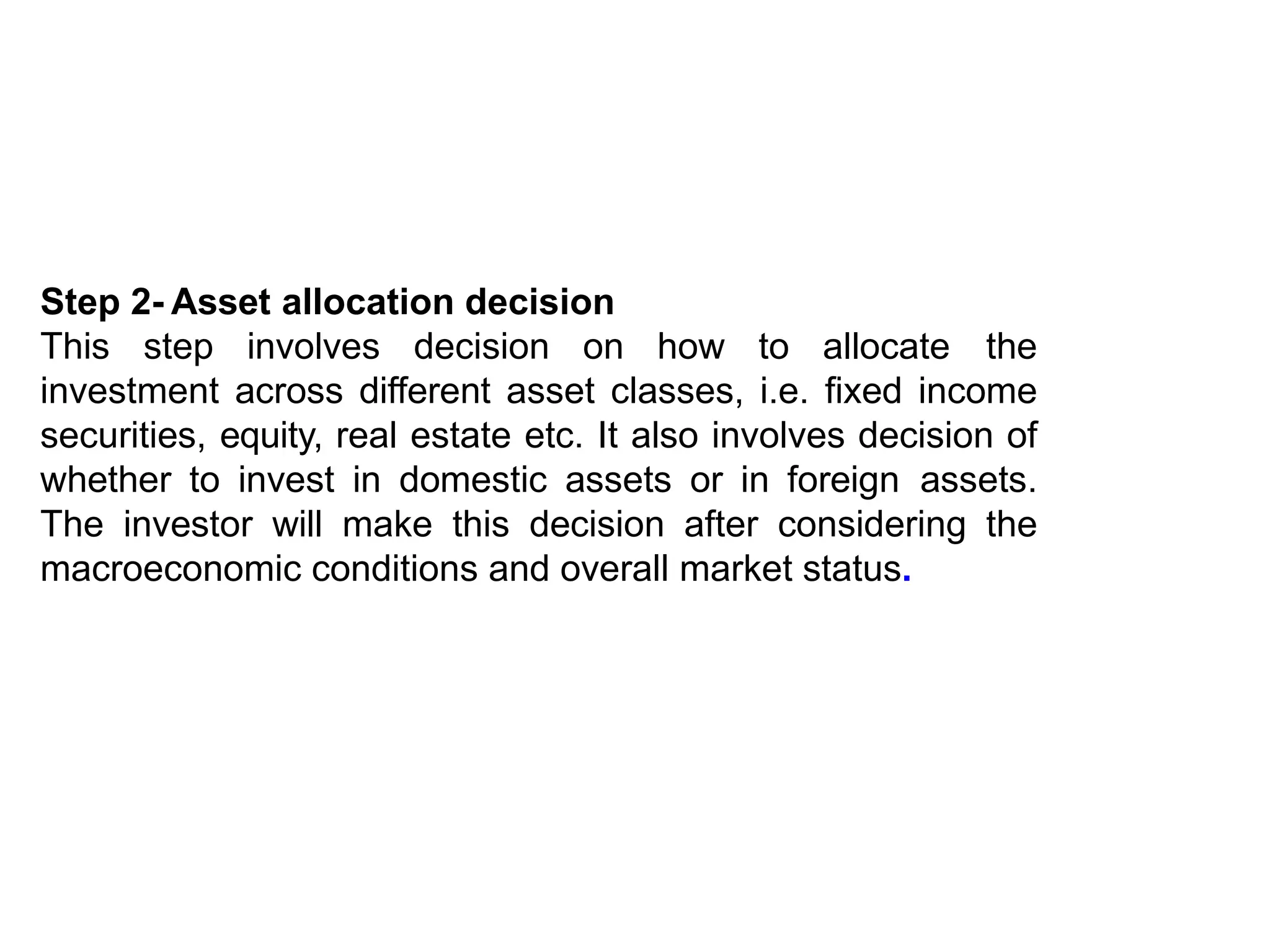Step 2- Asset allocation decision
This step involves decision on how to allocate the
investment across different asset classes, i.e. fixed income
securities, equity, real estate etc. It also involves decision of
whether to invest in domestic assets or in foreign assets.
The investor will make this decision after considering the
macroeconomic conditions and overall market status.
 